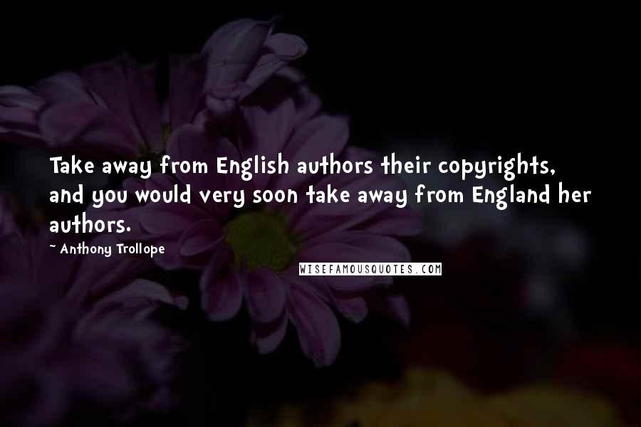 Anthony Trollope Quotes: Take away from English authors their copyrights, and you would very soon take away from England her authors.