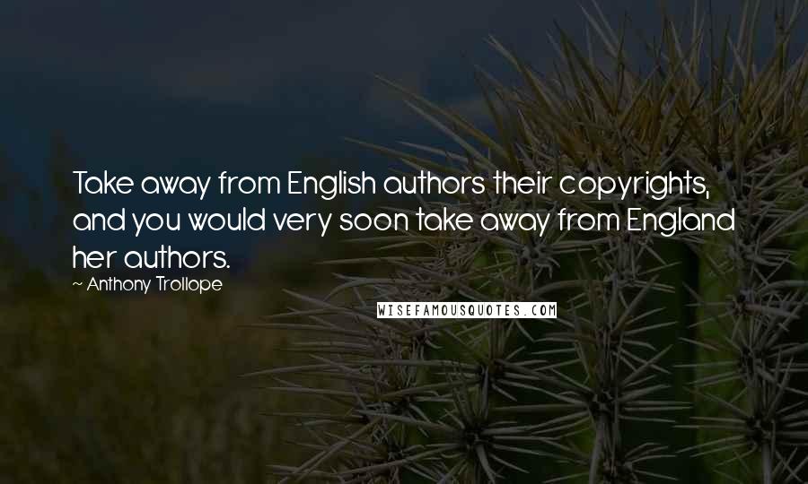 Anthony Trollope Quotes: Take away from English authors their copyrights, and you would very soon take away from England her authors.