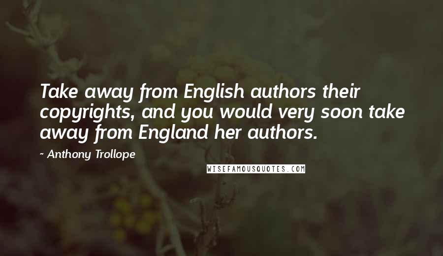 Anthony Trollope Quotes: Take away from English authors their copyrights, and you would very soon take away from England her authors.