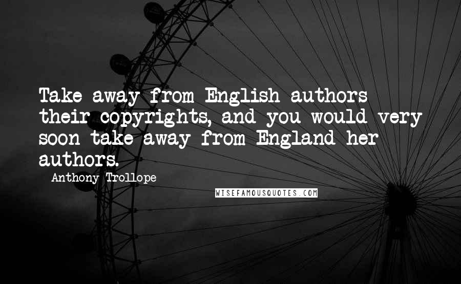 Anthony Trollope Quotes: Take away from English authors their copyrights, and you would very soon take away from England her authors.