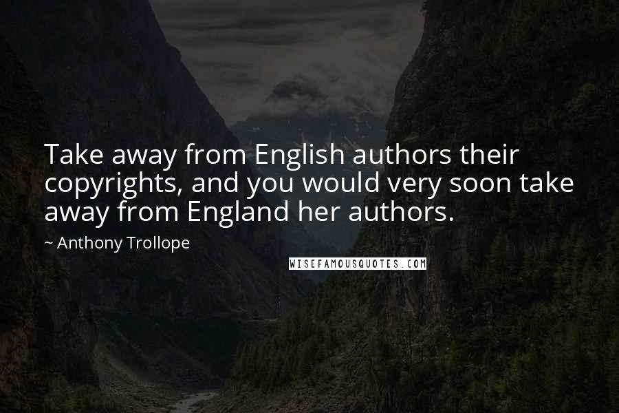 Anthony Trollope Quotes: Take away from English authors their copyrights, and you would very soon take away from England her authors.