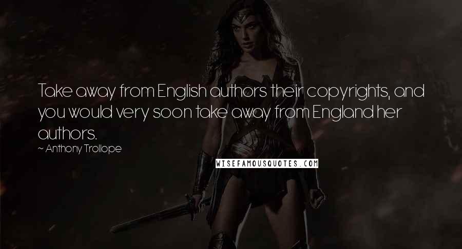 Anthony Trollope Quotes: Take away from English authors their copyrights, and you would very soon take away from England her authors.