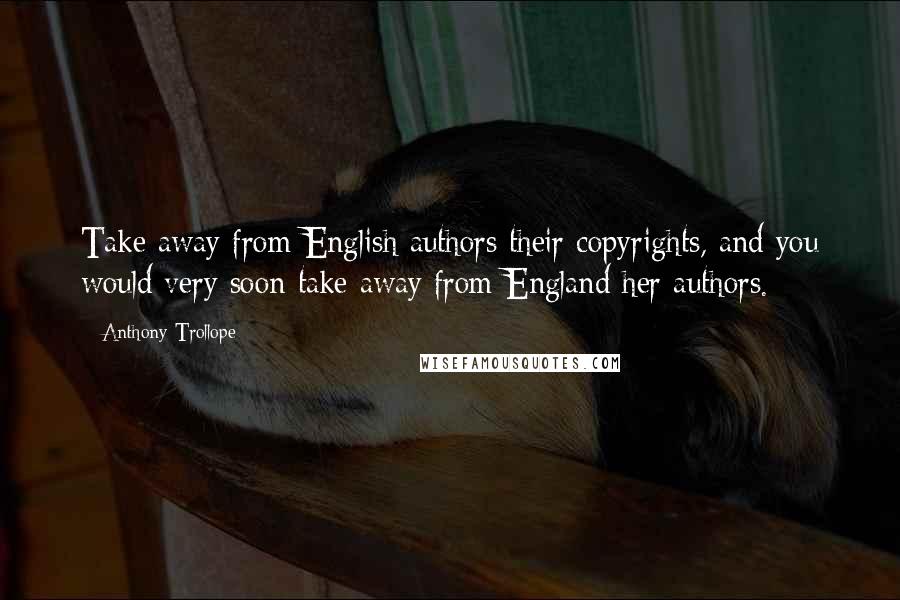 Anthony Trollope Quotes: Take away from English authors their copyrights, and you would very soon take away from England her authors.