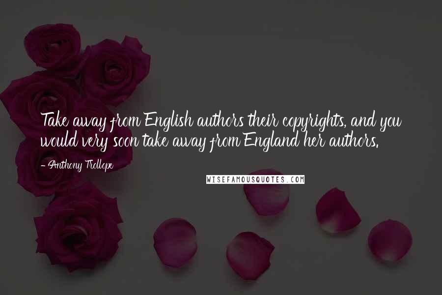 Anthony Trollope Quotes: Take away from English authors their copyrights, and you would very soon take away from England her authors.