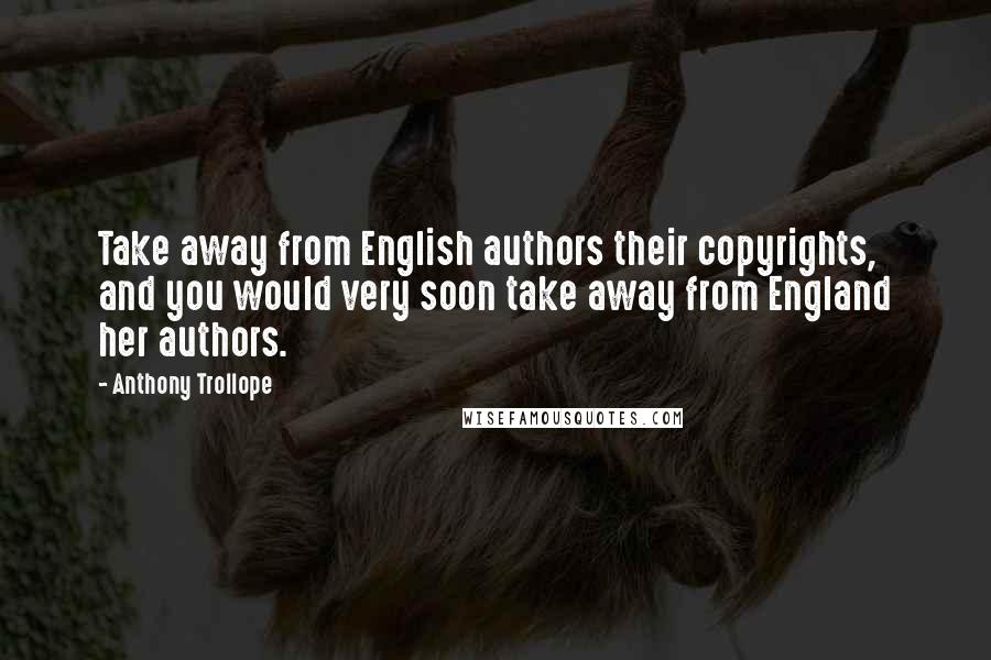 Anthony Trollope Quotes: Take away from English authors their copyrights, and you would very soon take away from England her authors.