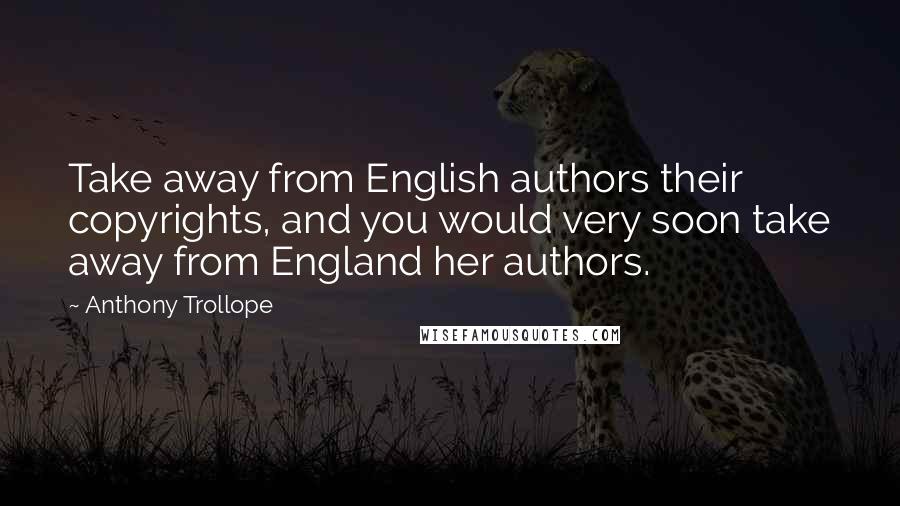 Anthony Trollope Quotes: Take away from English authors their copyrights, and you would very soon take away from England her authors.