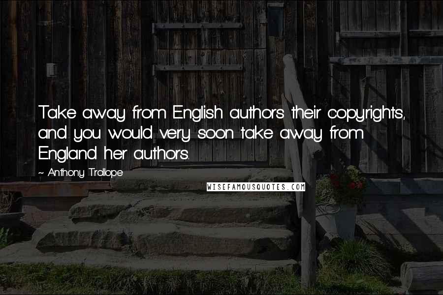 Anthony Trollope Quotes: Take away from English authors their copyrights, and you would very soon take away from England her authors.