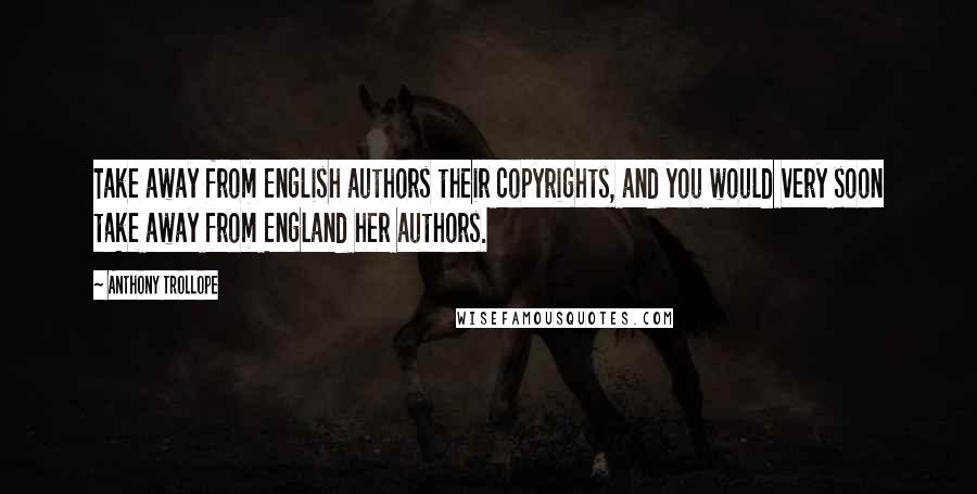 Anthony Trollope Quotes: Take away from English authors their copyrights, and you would very soon take away from England her authors.