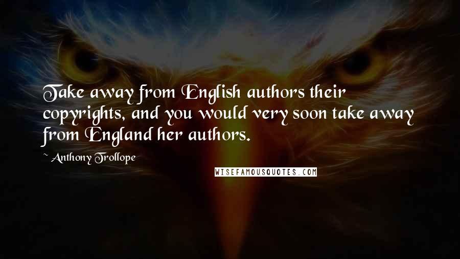 Anthony Trollope Quotes: Take away from English authors their copyrights, and you would very soon take away from England her authors.