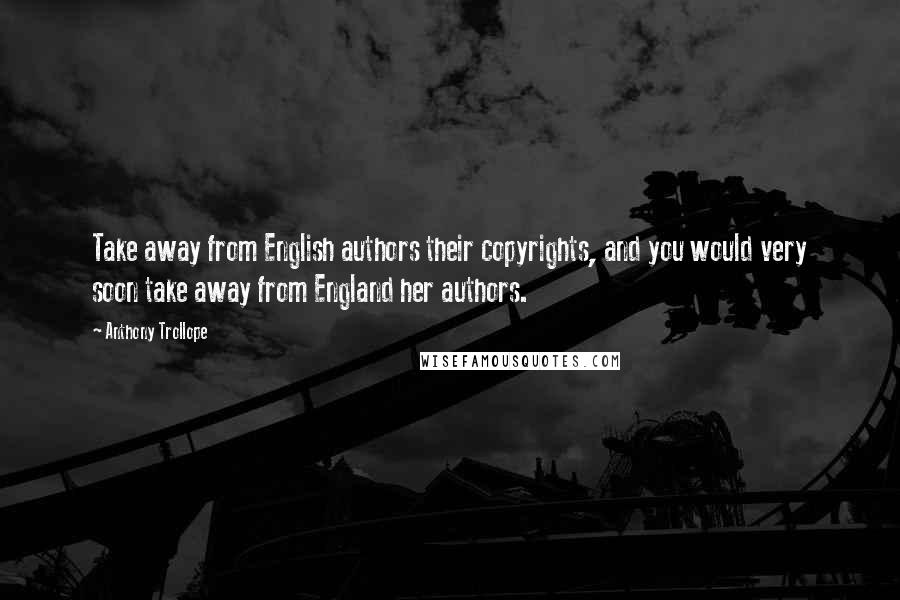 Anthony Trollope Quotes: Take away from English authors their copyrights, and you would very soon take away from England her authors.