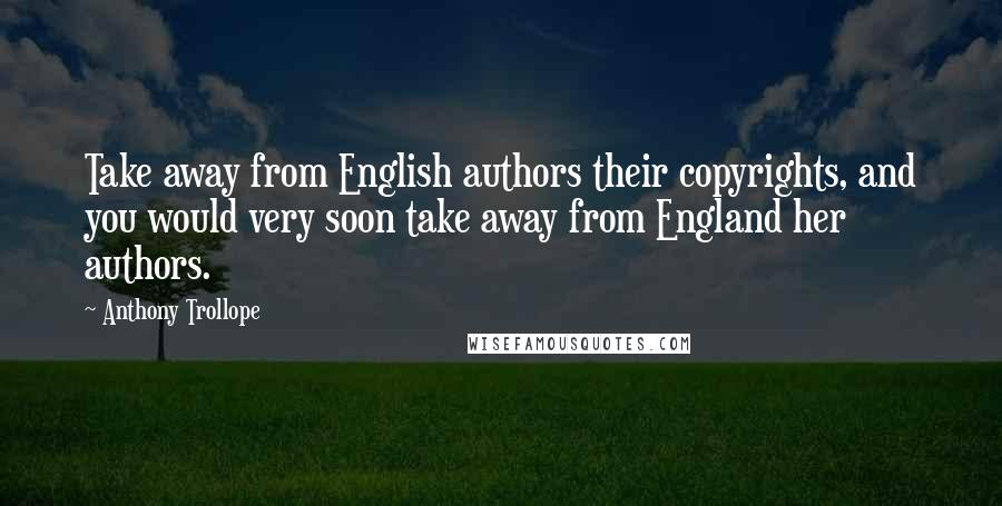 Anthony Trollope Quotes: Take away from English authors their copyrights, and you would very soon take away from England her authors.