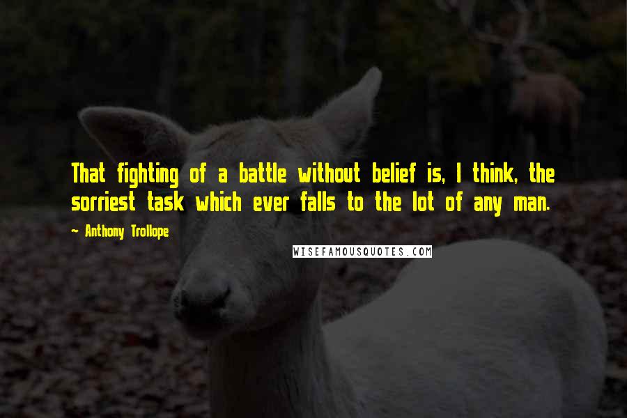 Anthony Trollope Quotes: That fighting of a battle without belief is, I think, the sorriest task which ever falls to the lot of any man.