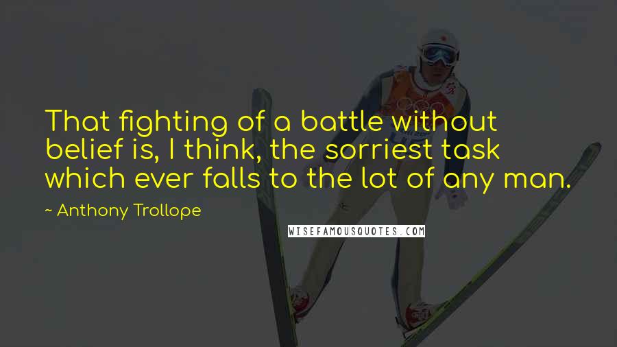 Anthony Trollope Quotes: That fighting of a battle without belief is, I think, the sorriest task which ever falls to the lot of any man.