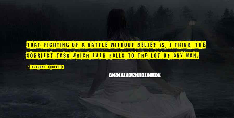 Anthony Trollope Quotes: That fighting of a battle without belief is, I think, the sorriest task which ever falls to the lot of any man.