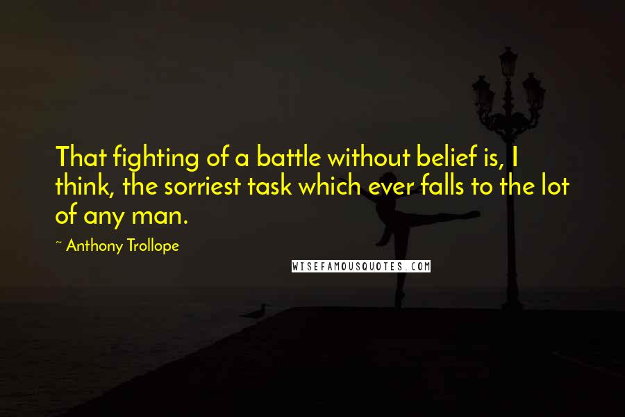 Anthony Trollope Quotes: That fighting of a battle without belief is, I think, the sorriest task which ever falls to the lot of any man.