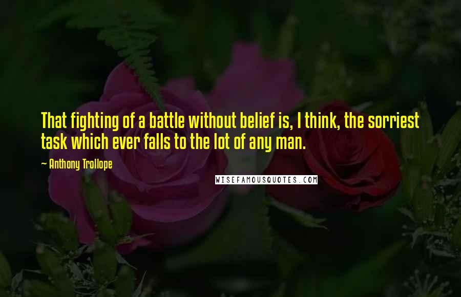 Anthony Trollope Quotes: That fighting of a battle without belief is, I think, the sorriest task which ever falls to the lot of any man.