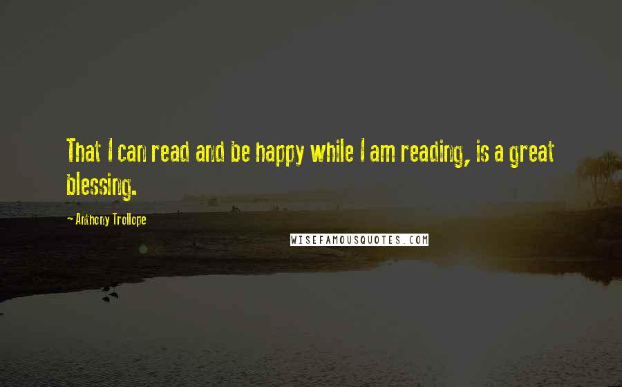 Anthony Trollope Quotes: That I can read and be happy while I am reading, is a great blessing.
