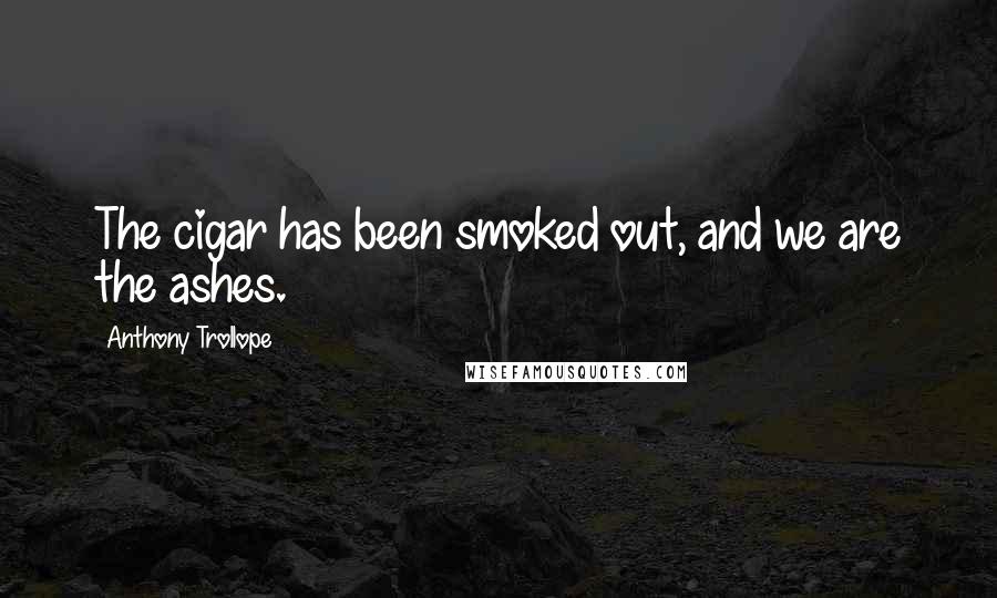 Anthony Trollope Quotes: The cigar has been smoked out, and we are the ashes.
