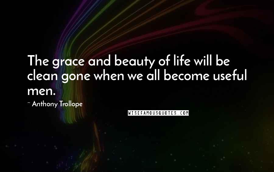 Anthony Trollope Quotes: The grace and beauty of life will be clean gone when we all become useful men.