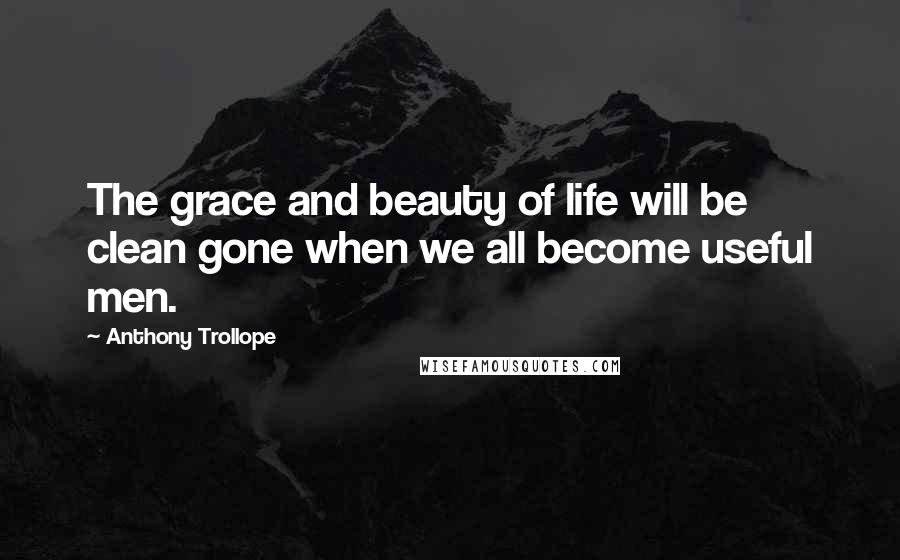 Anthony Trollope Quotes: The grace and beauty of life will be clean gone when we all become useful men.