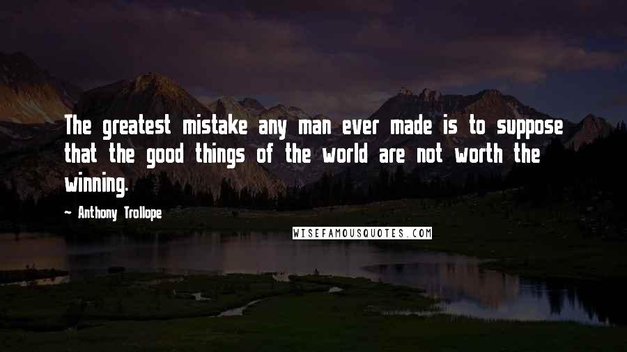 Anthony Trollope Quotes: The greatest mistake any man ever made is to suppose that the good things of the world are not worth the winning.