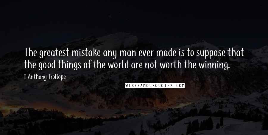 Anthony Trollope Quotes: The greatest mistake any man ever made is to suppose that the good things of the world are not worth the winning.