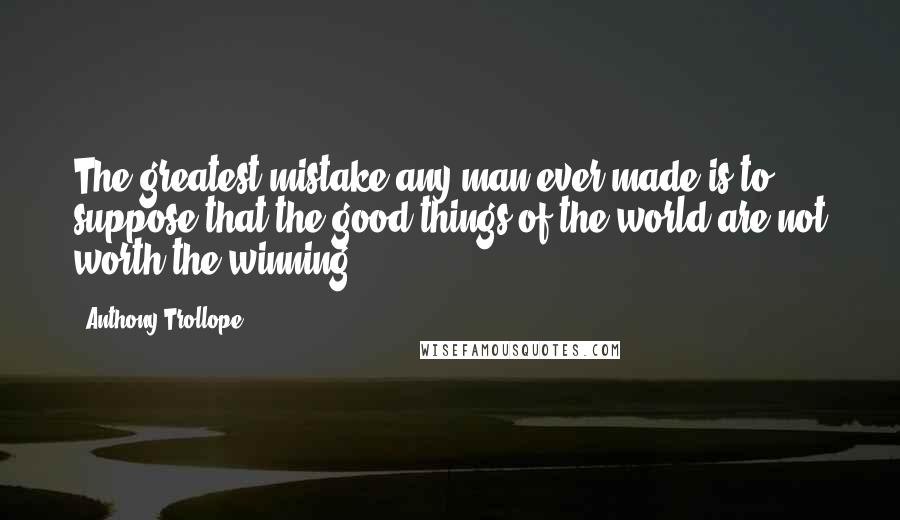 Anthony Trollope Quotes: The greatest mistake any man ever made is to suppose that the good things of the world are not worth the winning.