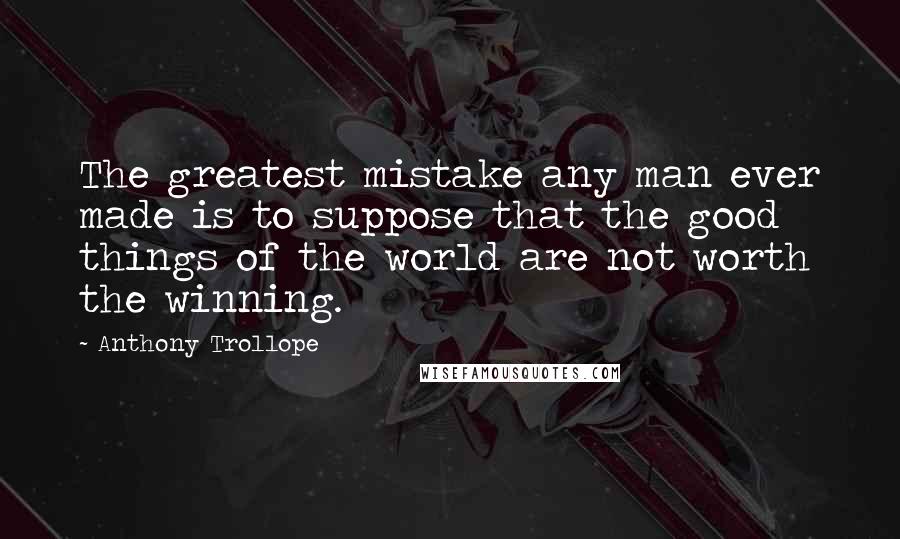 Anthony Trollope Quotes: The greatest mistake any man ever made is to suppose that the good things of the world are not worth the winning.