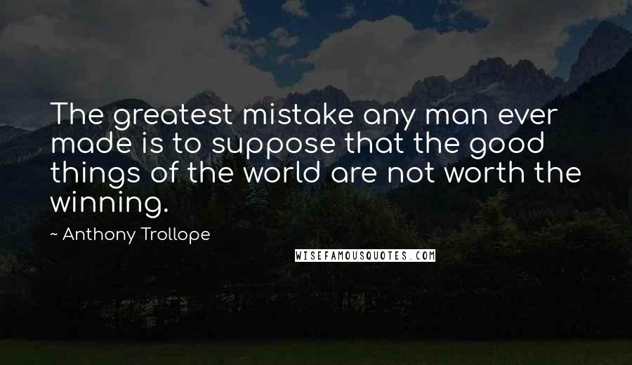 Anthony Trollope Quotes: The greatest mistake any man ever made is to suppose that the good things of the world are not worth the winning.