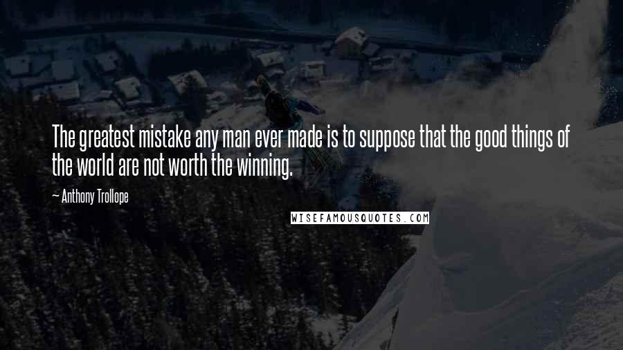 Anthony Trollope Quotes: The greatest mistake any man ever made is to suppose that the good things of the world are not worth the winning.