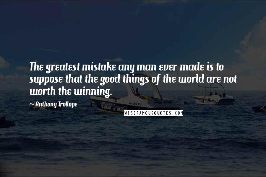 Anthony Trollope Quotes: The greatest mistake any man ever made is to suppose that the good things of the world are not worth the winning.