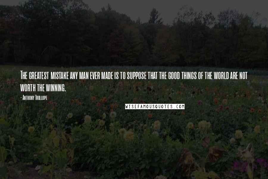 Anthony Trollope Quotes: The greatest mistake any man ever made is to suppose that the good things of the world are not worth the winning.