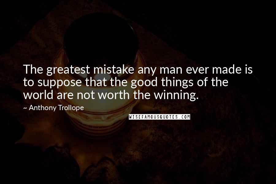 Anthony Trollope Quotes: The greatest mistake any man ever made is to suppose that the good things of the world are not worth the winning.