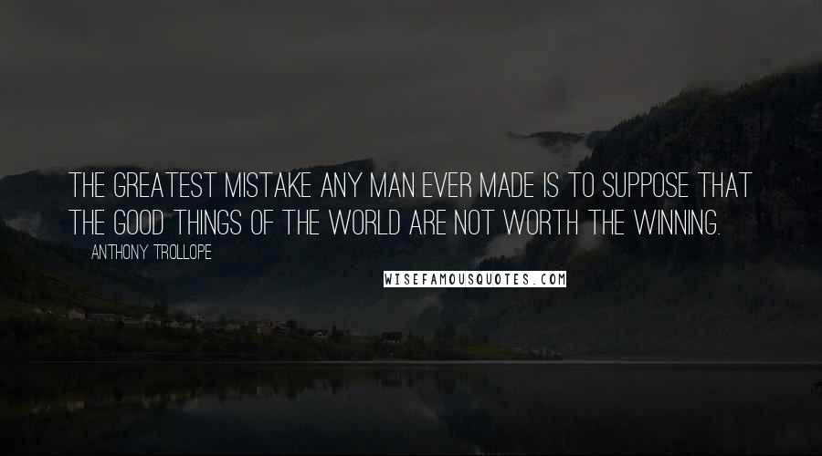 Anthony Trollope Quotes: The greatest mistake any man ever made is to suppose that the good things of the world are not worth the winning.