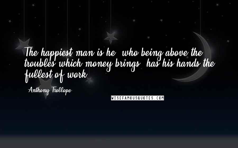 Anthony Trollope Quotes: The happiest man is he, who being above the troubles which money brings, has his hands the fullest of work.