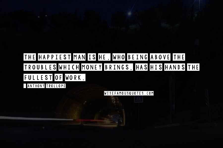 Anthony Trollope Quotes: The happiest man is he, who being above the troubles which money brings, has his hands the fullest of work.