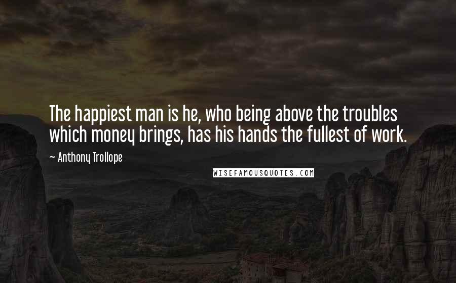 Anthony Trollope Quotes: The happiest man is he, who being above the troubles which money brings, has his hands the fullest of work.