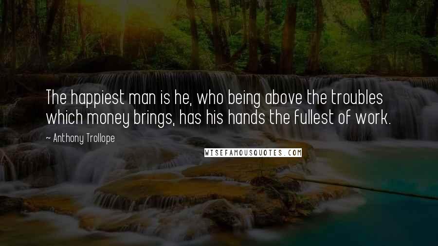 Anthony Trollope Quotes: The happiest man is he, who being above the troubles which money brings, has his hands the fullest of work.