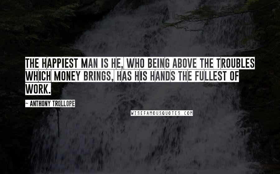 Anthony Trollope Quotes: The happiest man is he, who being above the troubles which money brings, has his hands the fullest of work.