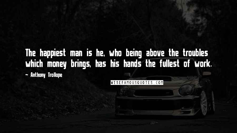 Anthony Trollope Quotes: The happiest man is he, who being above the troubles which money brings, has his hands the fullest of work.