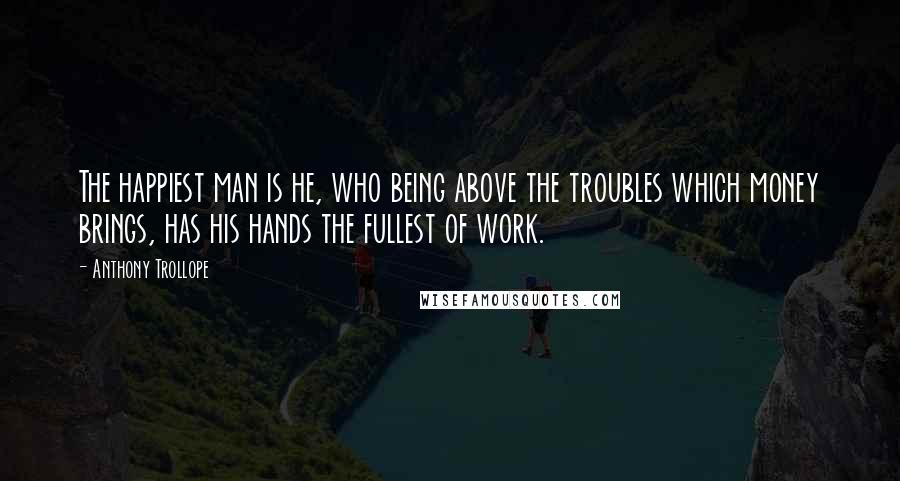 Anthony Trollope Quotes: The happiest man is he, who being above the troubles which money brings, has his hands the fullest of work.