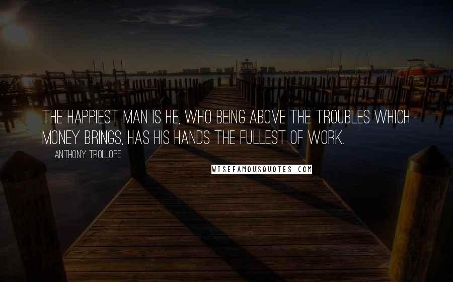 Anthony Trollope Quotes: The happiest man is he, who being above the troubles which money brings, has his hands the fullest of work.