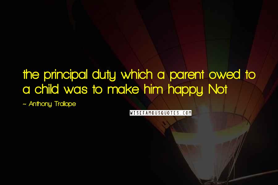 Anthony Trollope Quotes: the principal duty which a parent owed to a child was to make him happy. Not