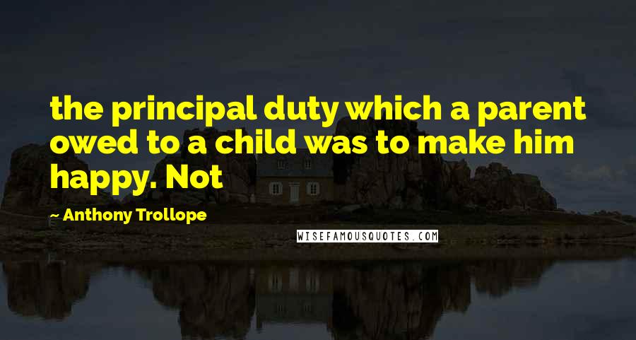 Anthony Trollope Quotes: the principal duty which a parent owed to a child was to make him happy. Not