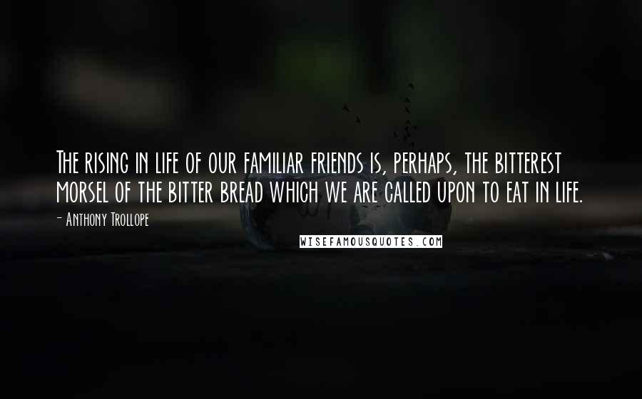 Anthony Trollope Quotes: The rising in life of our familiar friends is, perhaps, the bitterest morsel of the bitter bread which we are called upon to eat in life.