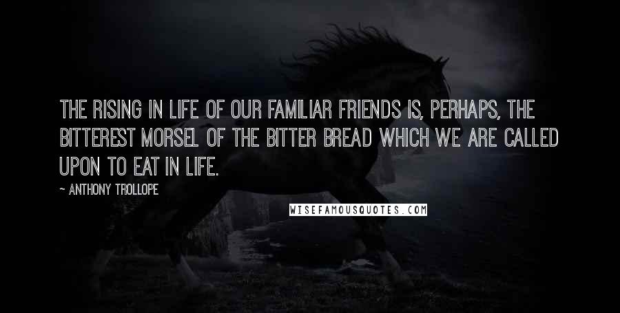 Anthony Trollope Quotes: The rising in life of our familiar friends is, perhaps, the bitterest morsel of the bitter bread which we are called upon to eat in life.