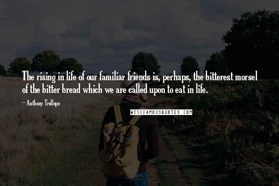 Anthony Trollope Quotes: The rising in life of our familiar friends is, perhaps, the bitterest morsel of the bitter bread which we are called upon to eat in life.