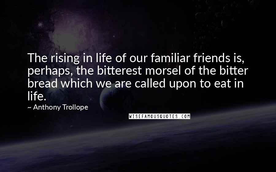 Anthony Trollope Quotes: The rising in life of our familiar friends is, perhaps, the bitterest morsel of the bitter bread which we are called upon to eat in life.