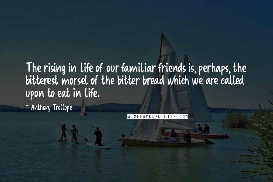Anthony Trollope Quotes: The rising in life of our familiar friends is, perhaps, the bitterest morsel of the bitter bread which we are called upon to eat in life.