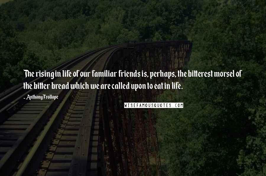 Anthony Trollope Quotes: The rising in life of our familiar friends is, perhaps, the bitterest morsel of the bitter bread which we are called upon to eat in life.